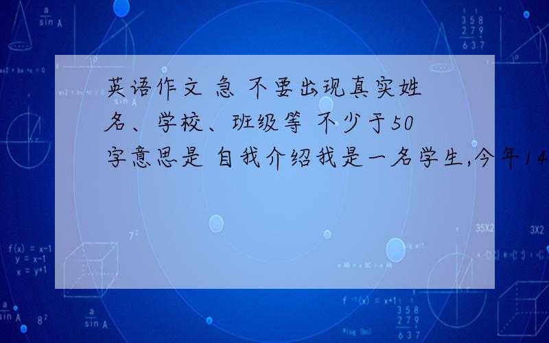 英语作文 急 不要出现真实姓名、学校、班级等 不少于50字意思是 自我介绍我是一名学生,今年14岁,我喜欢画画.我最喜欢的科目是英语,因为它很有趣,我比较擅长英语.我希望大家共同努力,创