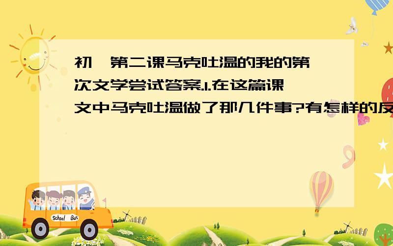 初一第二课马克吐温的我的第一次文学尝试答案.1.在这篇课文中马克吐温做了那几件事?有怎样的反响?2.这几件事哪些详写?那些略写?3.思考语言特点,这样写有什么效果?4.体会马克吐温是怎样