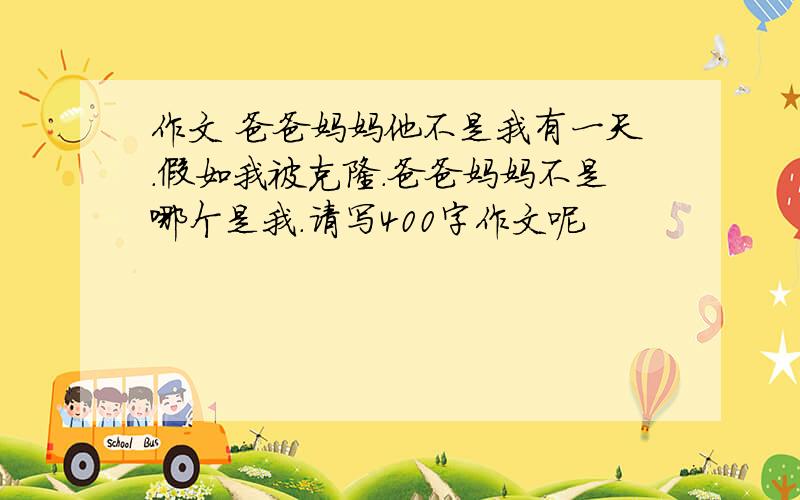 作文 爸爸妈妈他不是我有一天.假如我被克隆.爸爸妈妈不是哪个是我.请写400字作文呢