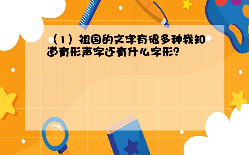 （1）祖国的文字有很多种我知道有形声字还有什么字形？