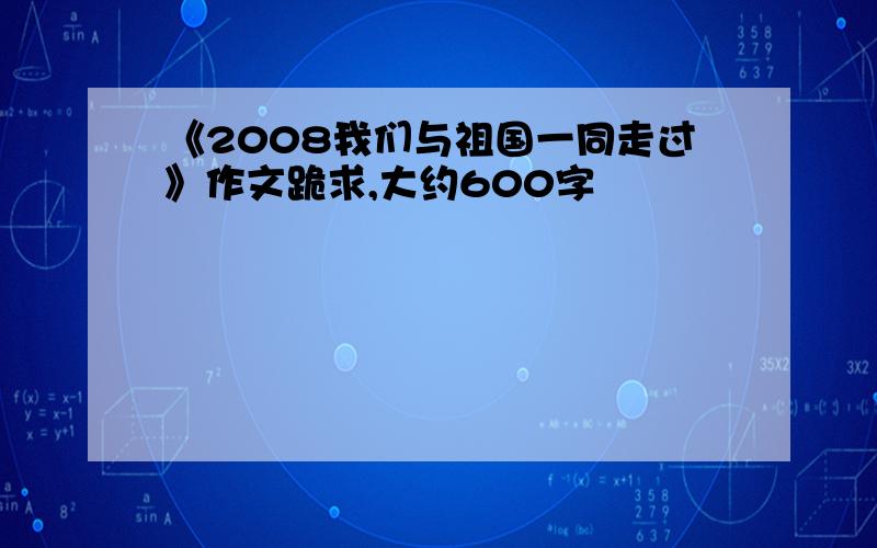 《2008我们与祖国一同走过》作文跪求,大约600字