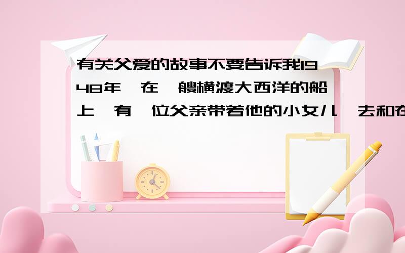 有关父爱的故事不要告诉我1948年,在一艘横渡大西洋的船上,有一位父亲带着他的小女儿,去和在美国的妻子会合.海上风平浪静,...这个故事.我要大概内容.不要告诉我一个父亲带着年幼的女儿