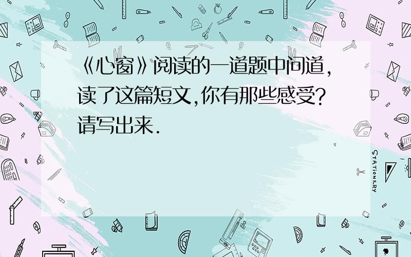 《心窗》阅读的一道题中问道,读了这篇短文,你有那些感受?请写出来.