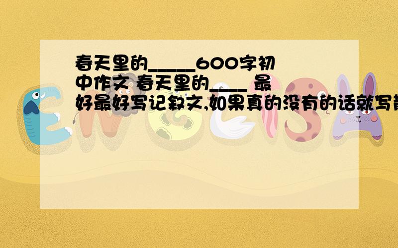 春天里的_____600字初中作文 春天里的____ 最好最好写记叙文,如果真的没有的话就写散文吧写得好有附加分