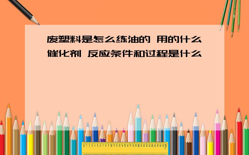 废塑料是怎么练油的 用的什么催化剂 反应条件和过程是什么