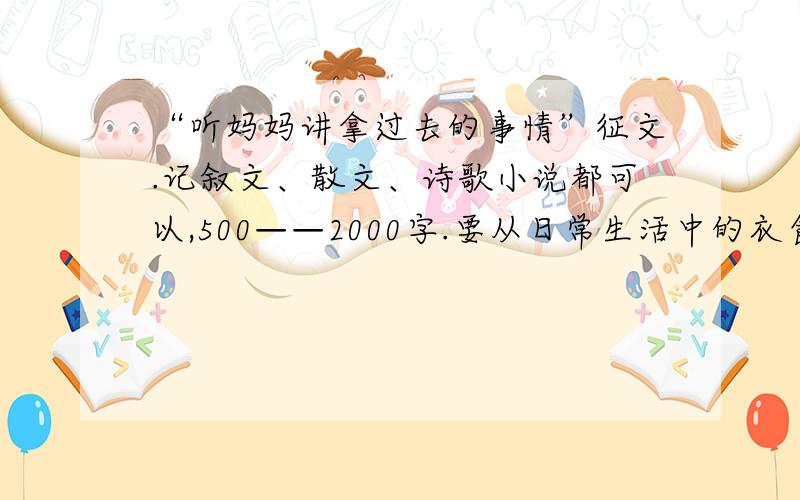 “听妈妈讲拿过去的事情”征文.记叙文、散文、诗歌小说都可以,500——2000字.要从日常生活中的衣食住行、思想观念、道德情操等方面的一个侧面,反映这几年来巨大的变化,所取得的伟大成