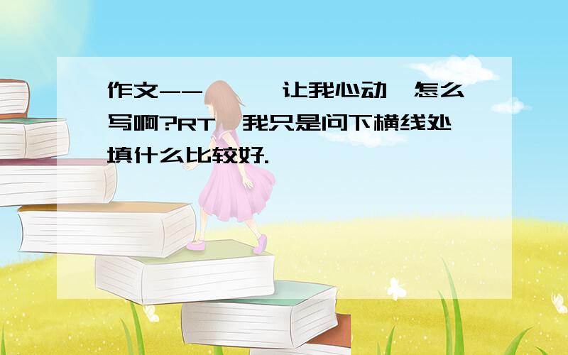 作文--《——让我心动》怎么写啊?RT,我只是问下横线处填什么比较好.