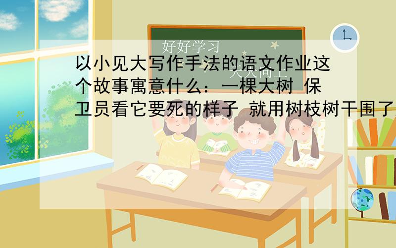 以小见大写作手法的语文作业这个故事寓意什么：一棵大树 保卫员看它要死的样子 就用树枝树干围了起来 结果,大树死了 而树枝确生长了是告诉我们怎样的道理