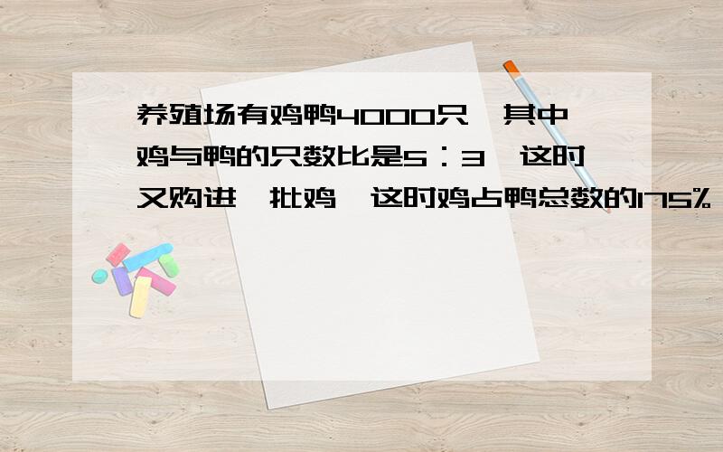 养殖场有鸡鸭4000只,其中鸡与鸭的只数比是5：3,这时又购进一批鸡,这时鸡占鸭总数的175%,又购进（ ）只需要列式计算,谢谢.