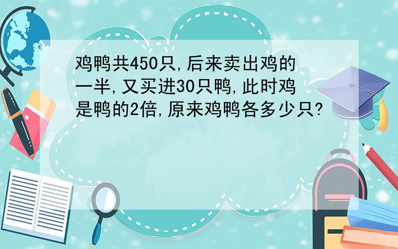 鸡鸭共450只,后来卖出鸡的一半,又买进30只鸭,此时鸡是鸭的2倍,原来鸡鸭各多少只?