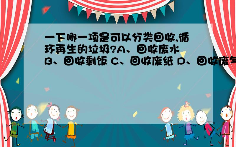 一下哪一项是可以分类回收,循环再生的垃圾?A、回收废水 B、回收剩饭 C、回收废纸 D、回收废气