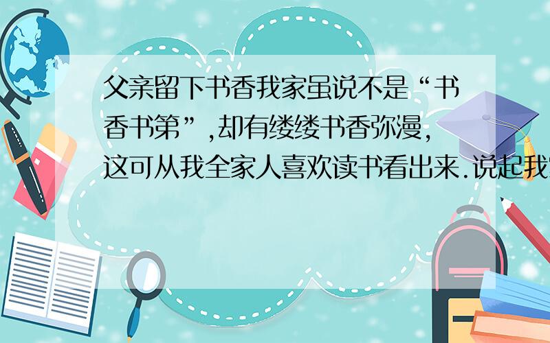 父亲留下书香我家虽说不是“书香书第”,却有缕缕书香弥漫,这可从我全家人喜欢读书看出来.说起我家的书香,还是我父母传留下来的哩.我父亲别无嗜（shì）好,就喜欢看书,《三国演义》、