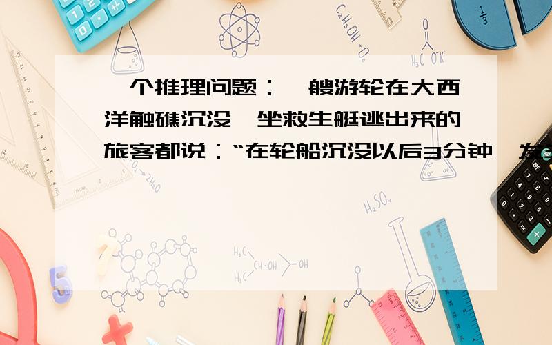 一个推理问题：一艘游轮在大西洋触礁沉没,坐救生艇逃出来的旅客都说：“在轮船沉没以后3分钟,发生.一艘游轮在大西洋触礁沉没,坐救生艇逃出来的旅客都说：“在轮船沉没以后3分钟,发生