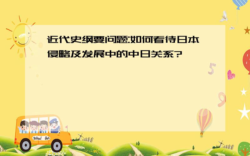 近代史纲要问题:如何看待日本侵略及发展中的中日关系?