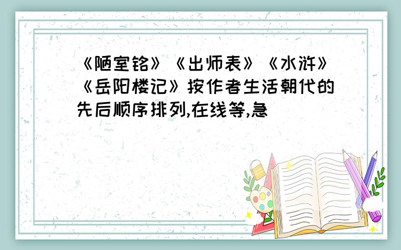 《陋室铭》《出师表》《水浒》《岳阳楼记》按作者生活朝代的先后顺序排列,在线等,急