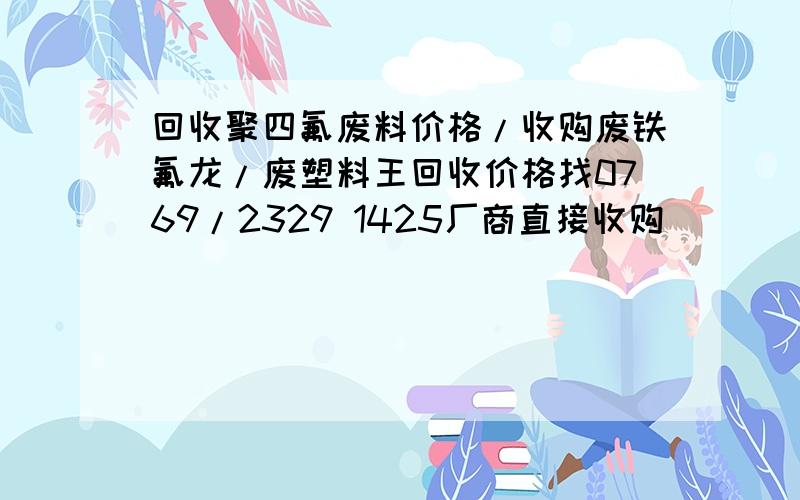 回收聚四氟废料价格/收购废铁氟龙/废塑料王回收价格找0769/2329 1425厂商直接收购