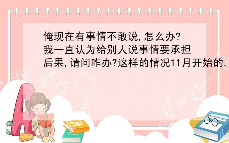 俺现在有事情不敢说,怎么办?我一直认为给别人说事情要承担后果,请问咋办?这样的情况11月开始的,现在还怕承担结果.