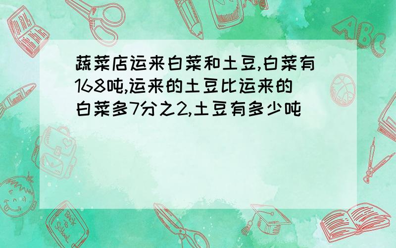 蔬菜店运来白菜和土豆,白菜有168吨,运来的土豆比运来的白菜多7分之2,土豆有多少吨