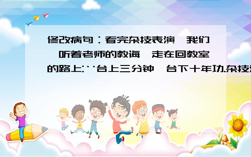 修改病句：看完杂技表演,我们聆听着老师的教诲,走在回教室的路上:‘‘台上三分钟,台下十年功.杂技演员们精湛的高超技艺,都是用汗水和辛苦浇灌出来的.’’是呀,不经一番寒彻骨,哪得梅