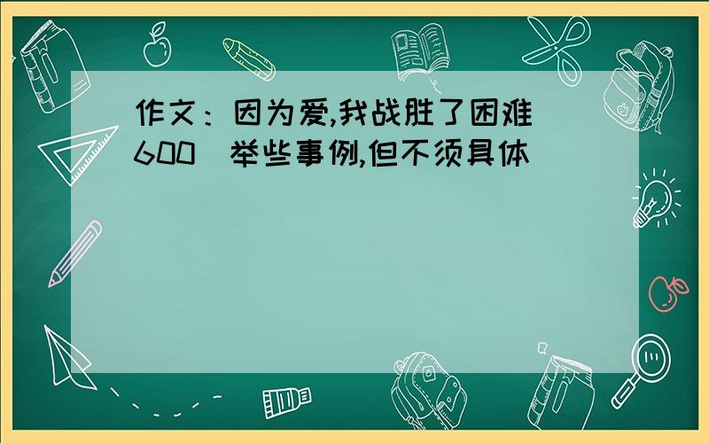 作文：因为爱,我战胜了困难（600）举些事例,但不须具体