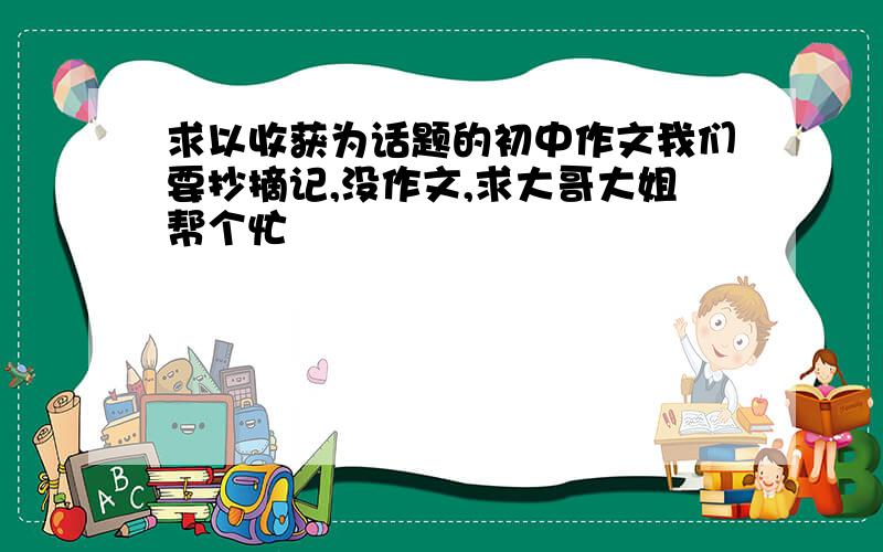 求以收获为话题的初中作文我们要抄摘记,没作文,求大哥大姐帮个忙