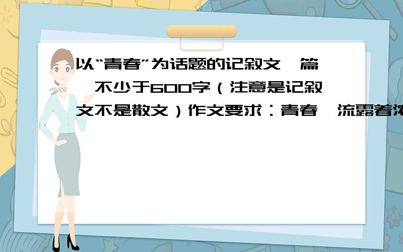 以“青春”为话题的记叙文一篇,不少于600字（注意是记叙文不是散文）作文要求：青春,流露着浓浓的诗情画意,青春,散发出淡淡的幽香含情.青春充满着年少轻狂,充满着无限生机,充满着自信