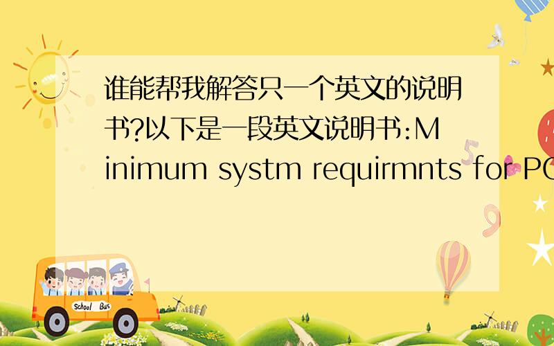 谁能帮我解答只一个英文的说明书?以下是一段英文说明书:Minimum systm requirmnts for PC1.Pntium processor or quivalant(100 MHz minimum)2.16 MB RAM minimum(32 MB recommended)3.800*600 monitor scrn siz set to display 16-bit color4.