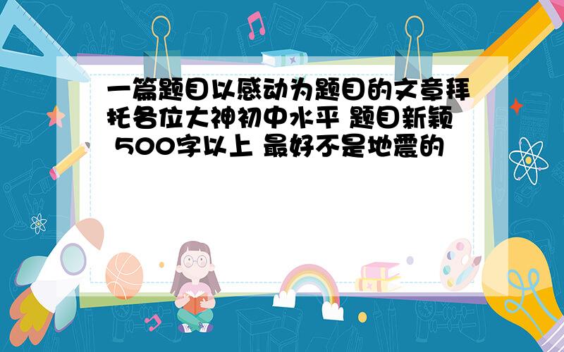 一篇题目以感动为题目的文章拜托各位大神初中水平 题目新颖 500字以上 最好不是地震的