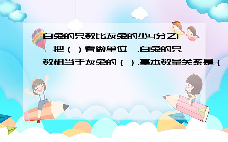 白兔的只数比灰兔的少4分之1,把（）看做单位一.白兔的只数相当于灰兔的（）.基本数量关系是（）×（1-4分之1）=（ ）