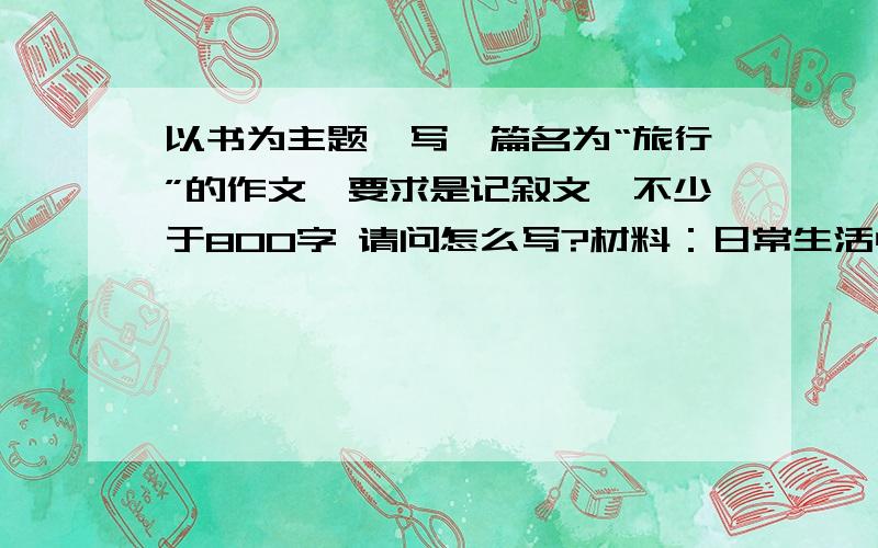 以书为主题,写一篇名为“旅行”的作文,要求是记叙文,不少于800字 请问怎么写?材料：日常生活中,很多人都有旅行的经历,其实,旅行不仅在现实生活中,物质世界里,旅行也可以在精神的世界里