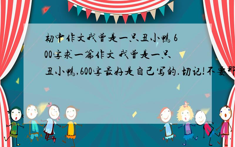 初中作文我曾是一只丑小鸭 600字求一篇作文 我曾是一只丑小鸭,600字最好是自己写的.切记!不要那些满分作文,写得一般般的就行了!