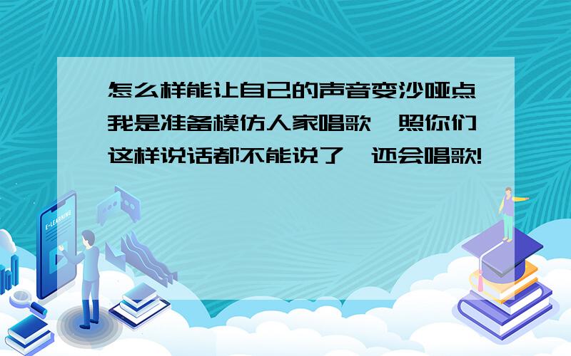 怎么样能让自己的声音变沙哑点我是准备模仿人家唱歌,照你们这样说话都不能说了,还会唱歌!