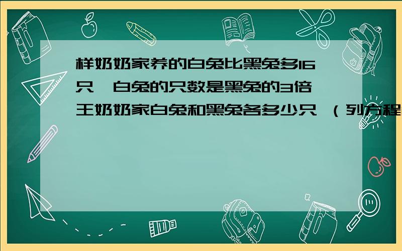 样奶奶家养的白兔比黑兔多16只,白兔的只数是黑兔的3倍,王奶奶家白兔和黑兔各多少只 （列方程解答）