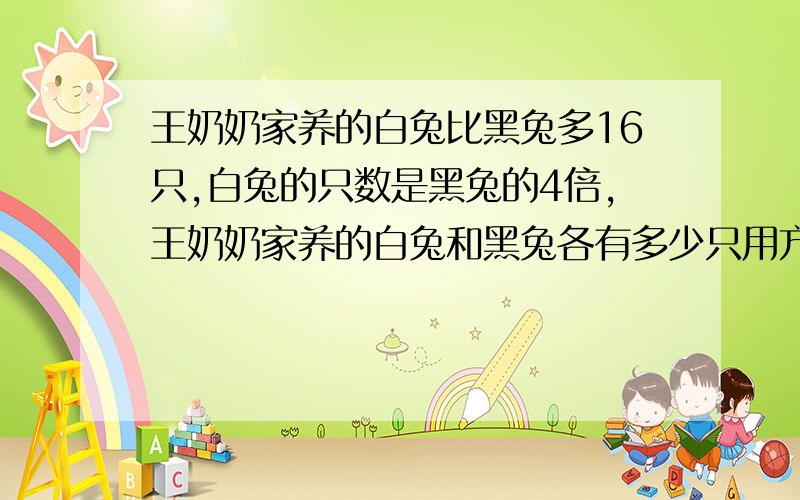 王奶奶家养的白兔比黑兔多16只,白兔的只数是黑兔的4倍,王奶奶家养的白兔和黑兔各有多少只用方程解答急