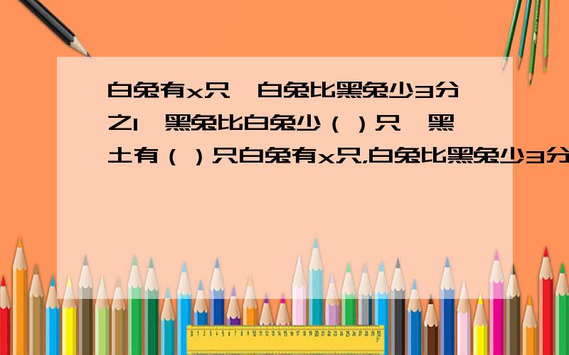 白兔有x只,白兔比黑兔少3分之1,黑兔比白兔少（）只,黑土有（）只白兔有x只，白兔比黑兔少3分之1，黑兔比白兔少（）只，黑土有（）只。十万或火急