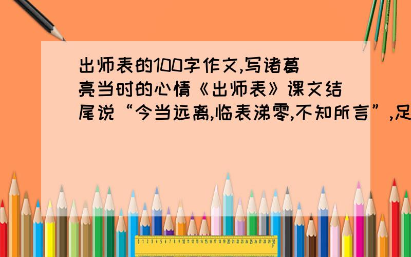 出师表的100字作文,写诸葛亮当时的心情《出师表》课文结尾说“今当远离,临表涕零,不知所言”,足见作者当时的赤胆忠心.请结合全文,将作者这种心情描写出来.100字左右