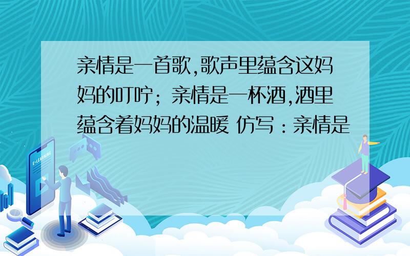 亲情是一首歌,歌声里蕴含这妈妈的叮咛；亲情是一杯酒,酒里蕴含着妈妈的温暖 仿写：亲情是