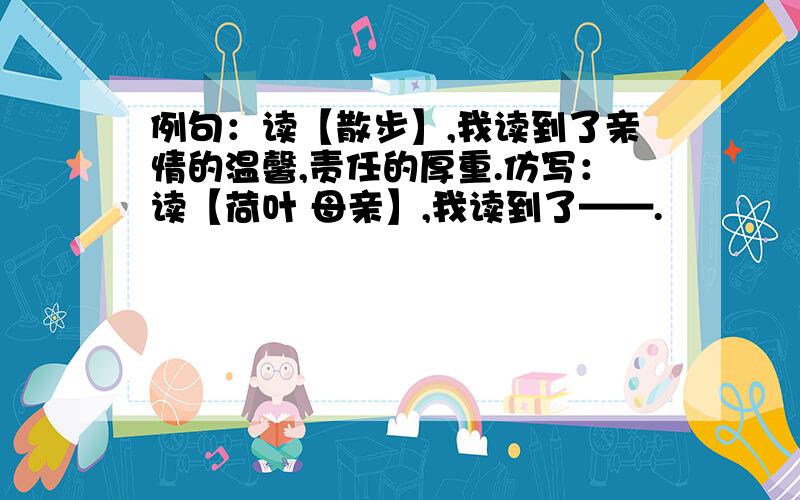 例句：读【散步】,我读到了亲情的温馨,责任的厚重.仿写：读【荷叶 母亲】,我读到了——.