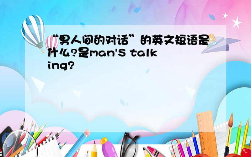 “男人间的对话”的英文短语是什么?是man'S talking?