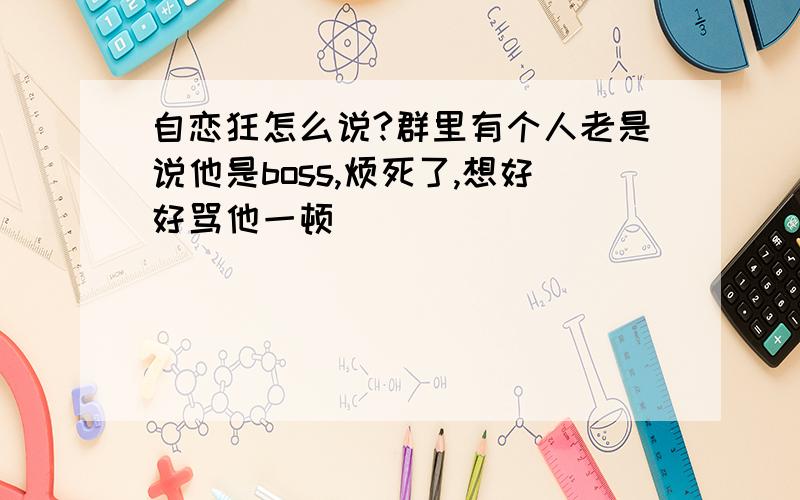 自恋狂怎么说?群里有个人老是说他是boss,烦死了,想好好骂他一顿