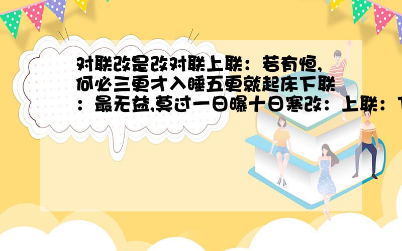 对联改是改对联上联：若有恒,何必三更才入睡五更就起床下联：最无益,莫过一日曝十日寒改：上联：下联：最无益,莫过一日曝十日寒