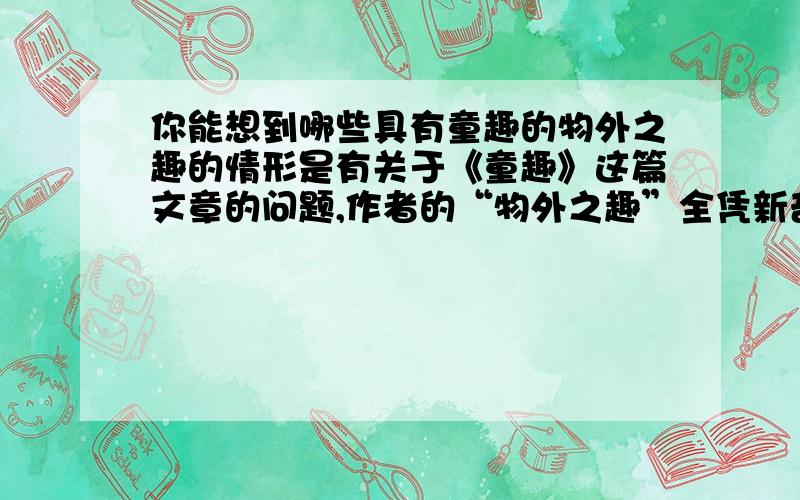 你能想到哪些具有童趣的物外之趣的情形是有关于《童趣》这篇文章的问题,作者的“物外之趣”全凭新奇合理的想象,除了作者在文中提到的四种趣物之外,你还能想到哪些相似的且富有童趣