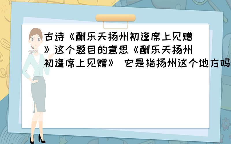 古诗《酬乐天扬州初逢席上见赠》这个题目的意思《酬乐天扬州初逢席上见赠》 它是指扬州这个地方吗?