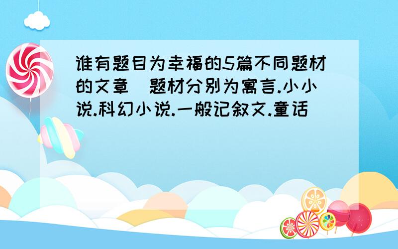 谁有题目为幸福的5篇不同题材的文章（题材分别为寓言.小小说.科幻小说.一般记叙文.童话）