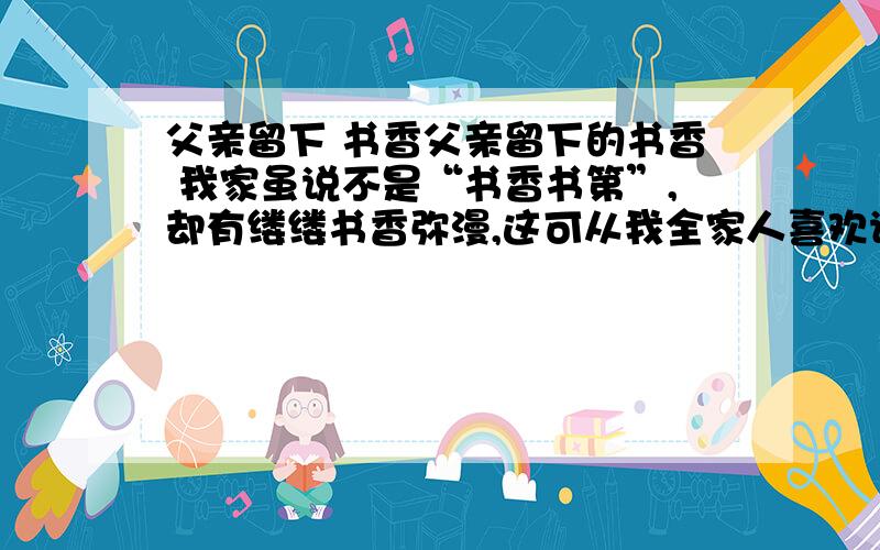 父亲留下 书香父亲留下的书香 我家虽说不是“书香书第”,却有缕缕书香弥漫,这可从我全家人喜欢读书看出来.说起我家的书香,还是我父母传留下来的哩.我父亲别无嗜（shì）好,就喜欢看书,