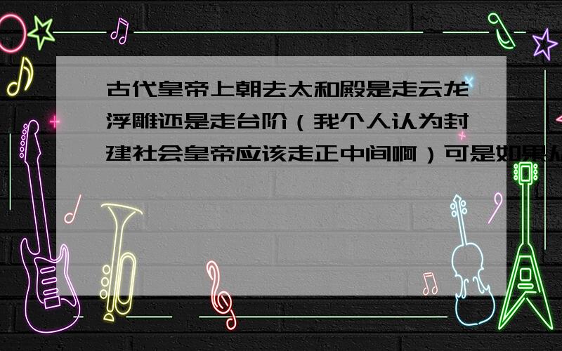 古代皇帝上朝去太和殿是走云龙浮雕还是走台阶（我个人认为封建社会皇帝应该走正中间啊）可是如果从龙云浮雕上走会不会摔倒