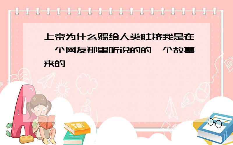 上帝为什么赐给人类肚挤我是在一个网友那里听说的的一个故事来的