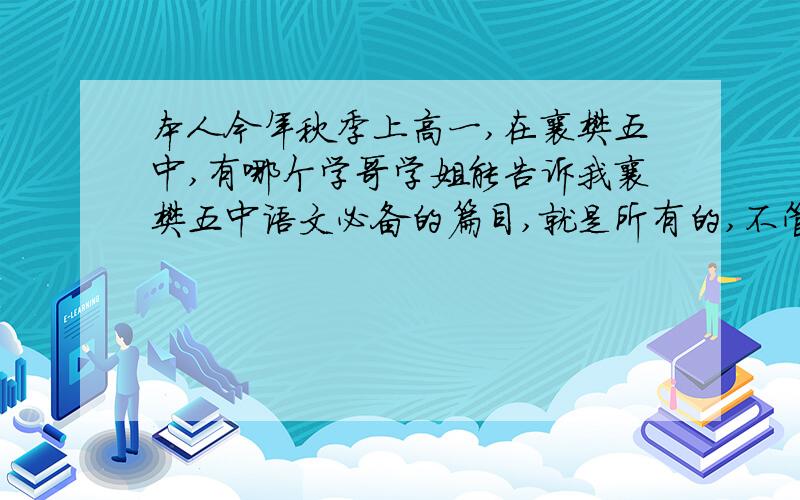 本人今年秋季上高一,在襄樊五中,有哪个学哥学姐能告诉我襄樊五中语文必备的篇目,就是所有的,不管是古诗词还是现代词还是古文,我都要,最好详细到段落,小弟感激不尽.我说的是人教版 新