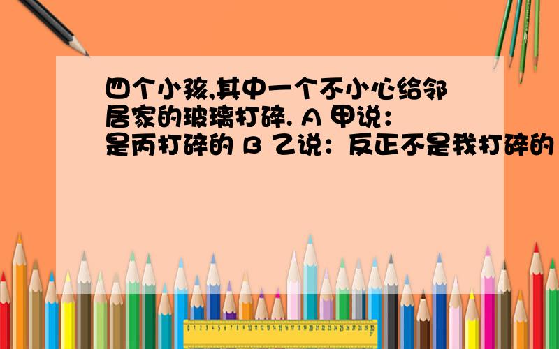 四个小孩,其中一个不小心给邻居家的玻璃打碎. A 甲说：是丙打碎的 B 乙说：反正不是我打碎的 C 丙说：甲