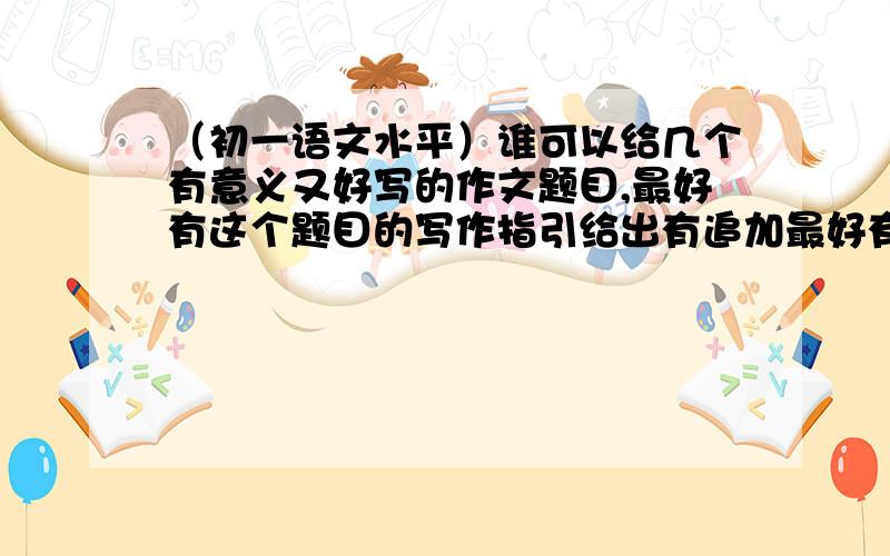 （初一语文水平）谁可以给几个有意义又好写的作文题目,最好有这个题目的写作指引给出有追加最好有4个题目左右，不够也没关系，只要你们帮助我已经很感谢了